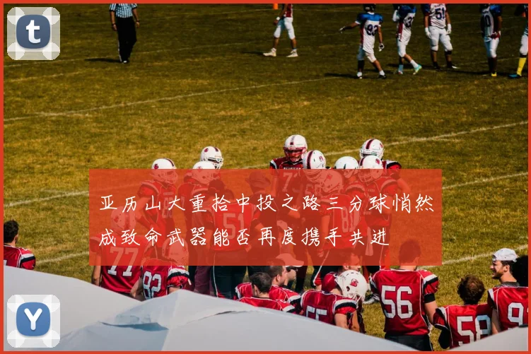 亚历山大重拾中投之路三分球悄然成致命武器能否再度携手共进