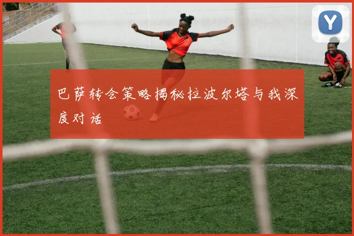 巴萨转会策略揭秘拉波尔塔与我深度对话
