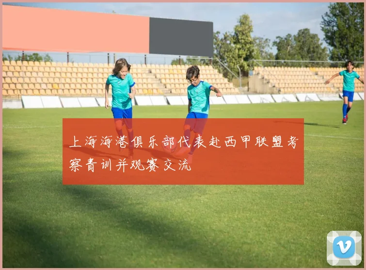 上海海港俱乐部代表赴西甲联盟考察青训并观赛交流