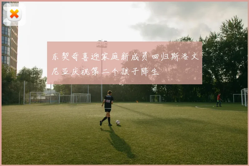 东契奇喜迎家庭新成员回归斯洛文尼亚庆祝第二个孩子降生