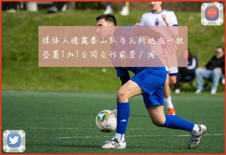 媒体人透露泰山队与瓦科达成一致签署1加1合同合作前景广阔