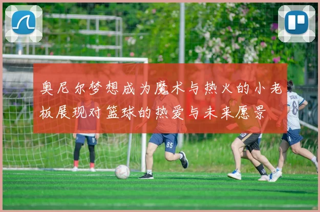 奥尼尔梦想成为魔术与热火的小老板展现对篮球的热爱与未来愿景