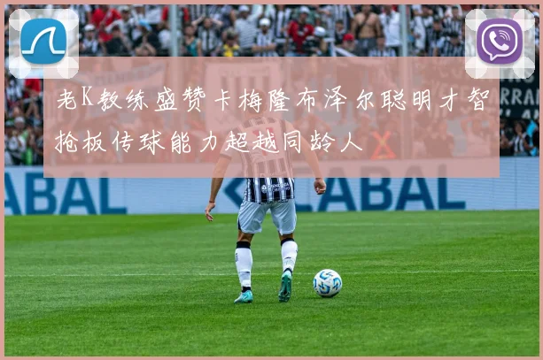老K教练盛赞卡梅隆布泽尔聪明才智抢板传球能力超越同龄人