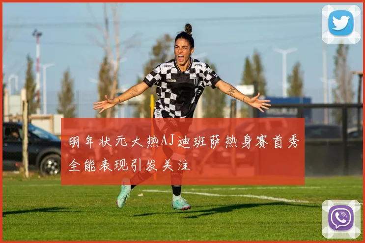 明年状元大热AJ迪班萨热身赛首秀全能表现引发关注