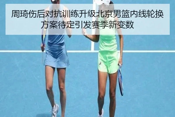 周琦伤后对抗训练升级北京男篮内线轮换方案待定引发赛季新变数